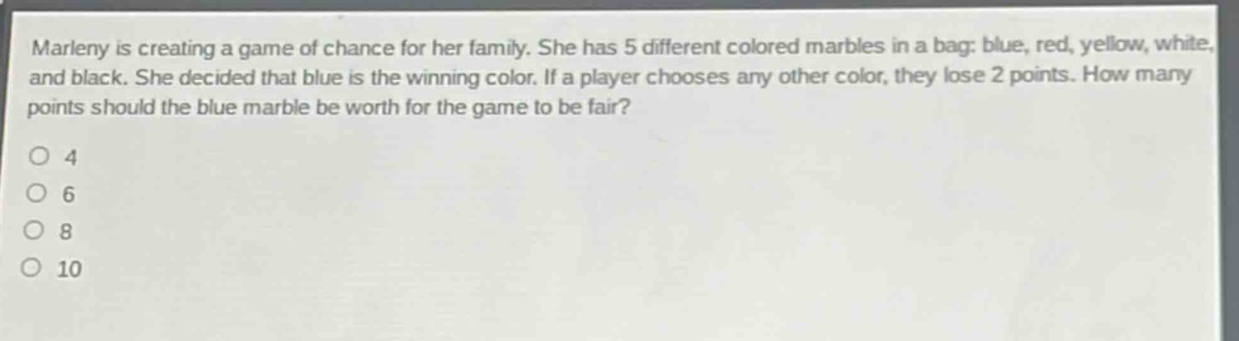 marleny is creating a game of chance for her family. she has 5 different colored marbles in a bag: blue, red, yellow, white, and black. she decided that blue is the winning color. if a player chooses any other color, they lose 2 points. how many points should the blue marble be worth for the game to be fair?\no 4\no 6\no 8\no 10