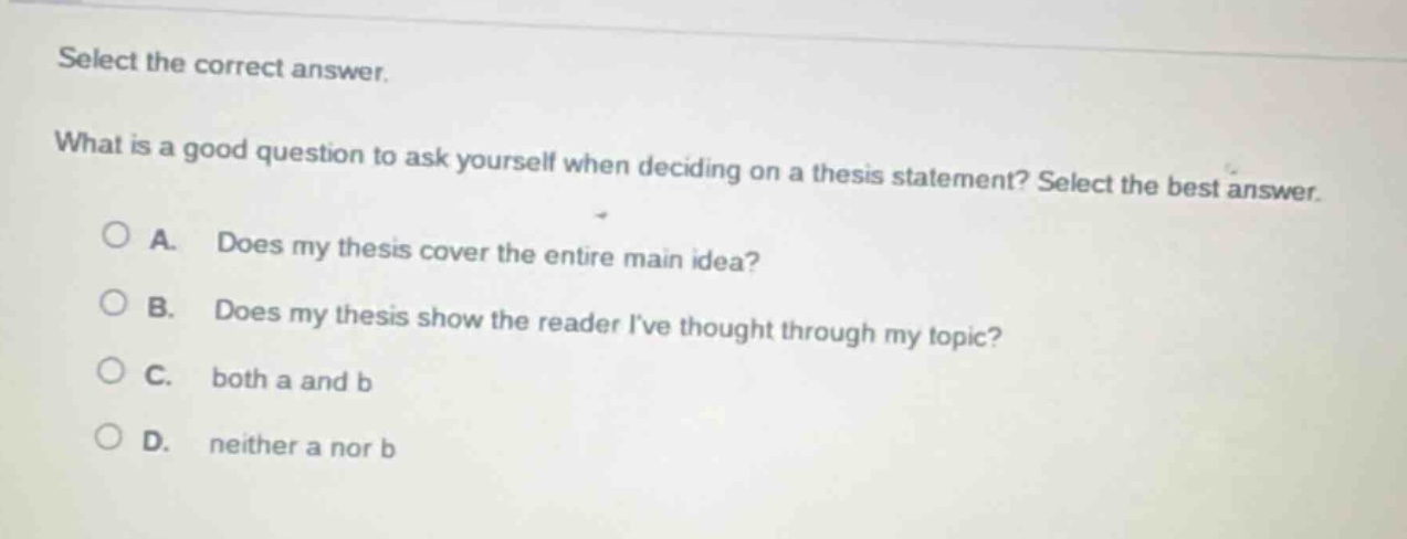 select the correct answer.\nwhat is a good question to ask yourself when deciding on a thesis statement? select the best answer.\na. does my thesis cover the entire main idea?\nb. does my thesis show the reader ive thought through my topic?\nc. both a and b\nd. neither a nor b