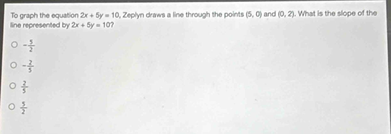 to graph the equation 2x + 5y = 10, zeplyn draws a line through the points (5, 0) and (0, 2). what is the slope of the line represented by 2x + 5y = 10?\n- $\frac{5}{2}$\n- $\frac{2}{5}$\n $\frac{2}{5}$\n $\frac{5}{2}$
