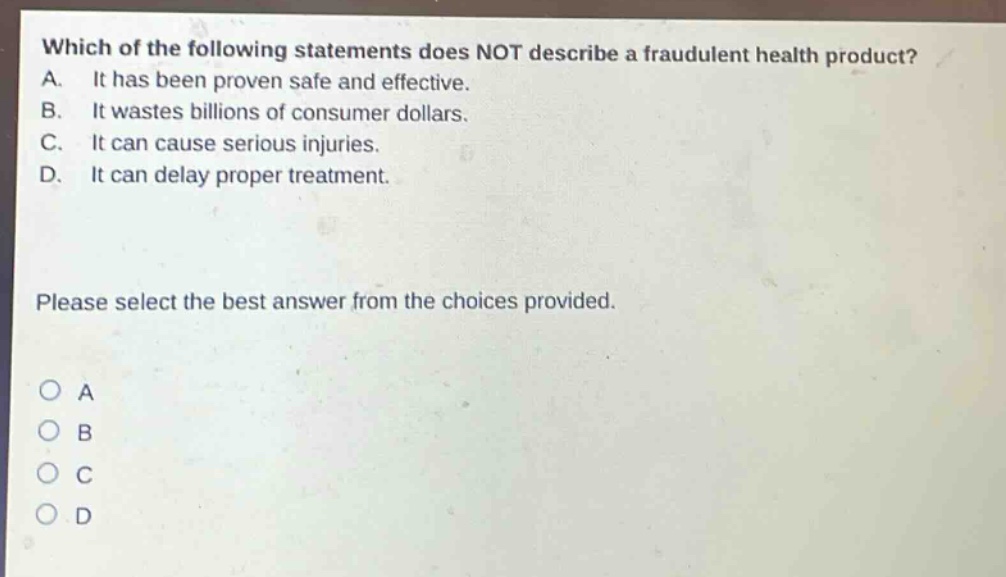 which of the following statements does not describe a fraudulent health product? a. it has been proven safe and effective. b. it wastes billions of consumer dollars. c. it can cause serious injuries. d. it can delay proper treatment. please select the best answer from the choices provided. o a o b o c o d