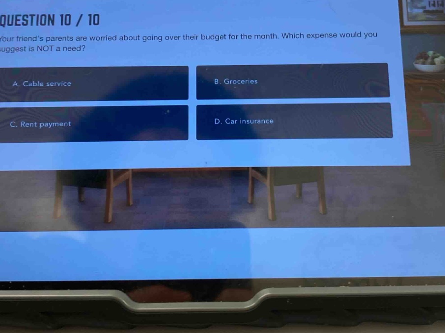 question 10 / 10\nyour friends parents are worried about going over their budget for the month. which expense would you suggest is not a need?\na. cable service\nb. groceries\nc. rent payment\nd. car insurance