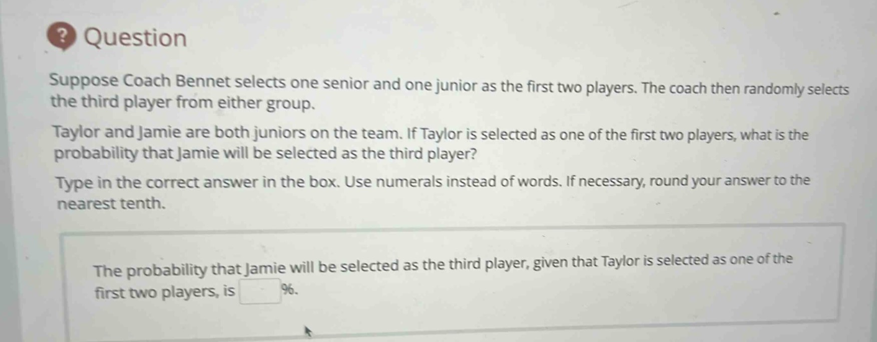 question\nsuppose coach bennet selects one senior and one junior as the first two players. the coach then randomly selects the third player from either group.\ntaylor and jamie are both juniors on the team. if taylor is selected as one of the first two players, what is the probability that jamie will be selected as the third player?\ntype in the correct answer in the box. use numerals instead of words. if necessary, round your answer to the nearest tenth.\nthe probability that jamie will be selected as the third player, given that taylor is selected as one of the first two players, is %.