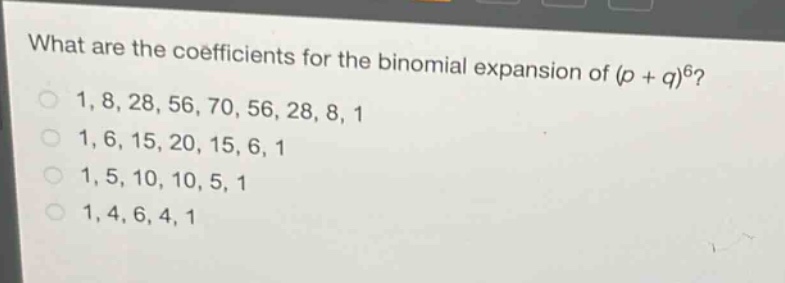 what are the coefficients for the binomial expansion of (p + q)^6?\n1, 8, 28, 56, 70, 56, 28, 8, 1\n1, 6, 15, 20, 15, 6, 1\n1, 5, 10, 10, 5, 1\n1, 4, 6, 4, 1