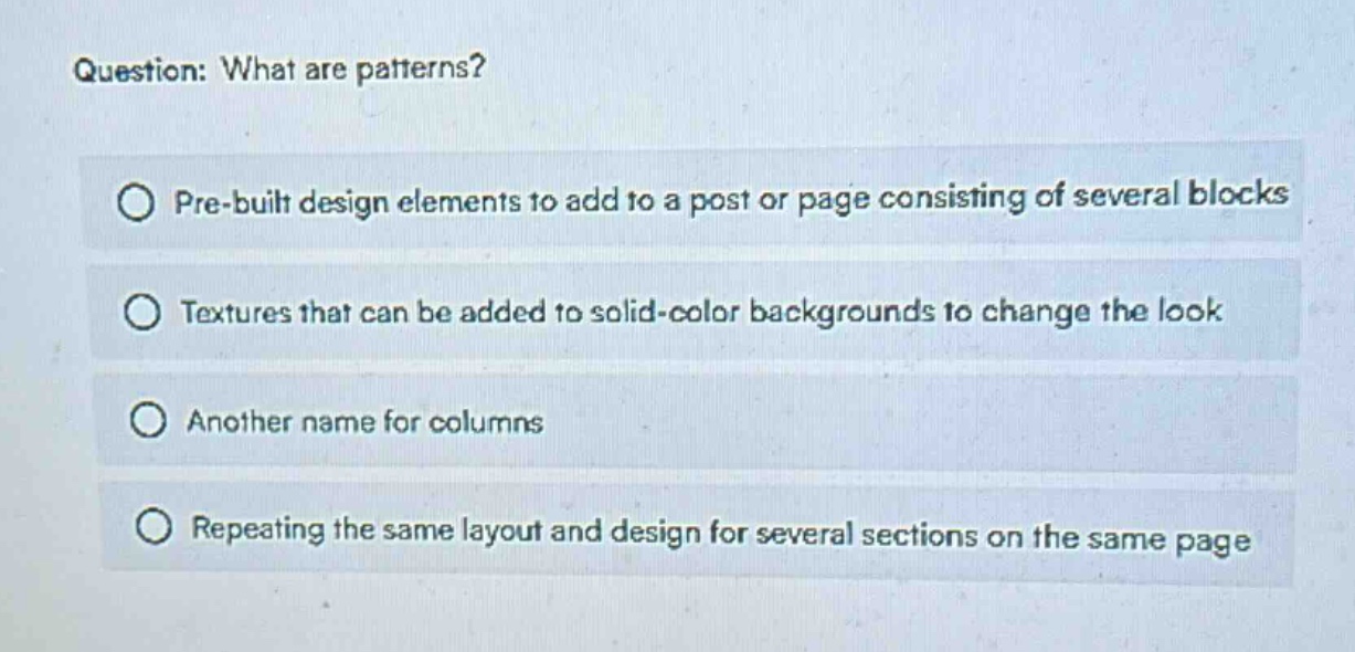 question: what are patterns?\npre - built design elements to add to a post or page consisting of several blocks\ntextures that can be added to solid - color backgrounds to change the look\nanother name for columns\nrepeating the same layout and design for several sections on the same page