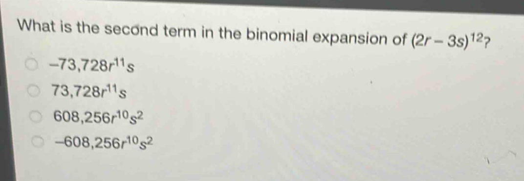 what is the second term in the binomial expansion of (2r - 3s)^12?\n-73,728r^11s\n73,728r^11s\n608,256r^10s^2\n-608,256r^10s^2