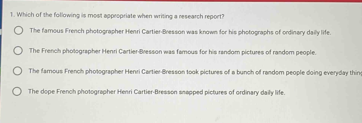 1. which of the following is most appropriate when writing a research report?\nthe famous french photographer henri cartier - bresson was known for his photographs of ordinary daily life.\nthe french photographer henri cartier - bresson was famous for his random pictures of random people.\nthe famous french photographer henri cartier - bresson took pictures of a bunch of random people doing everyday things.\nthe dope french photographer henri cartier - bresson snapped pictures of ordinary daily life.
