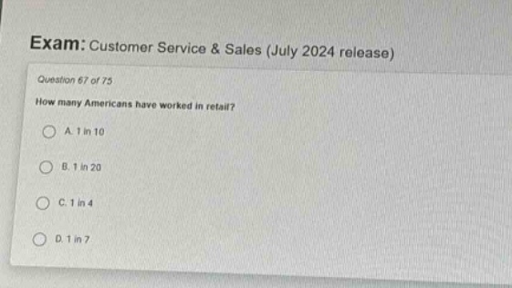 exam: customer service & sales (july 2024 release)\nquestion 67 of 75\nhow many americans have worked in retail?\na. 1 in 10\nb. 1 in 20\nc. 1 in 4\nd. 1 in 7