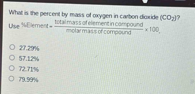 what is the percent by mass of oxygen in carbon dioxide (co₂)? use %element = \\frac{total mass of element in compound}{molar mass of compound}×100. 27.29% 57.12% 72.71% 79.99%