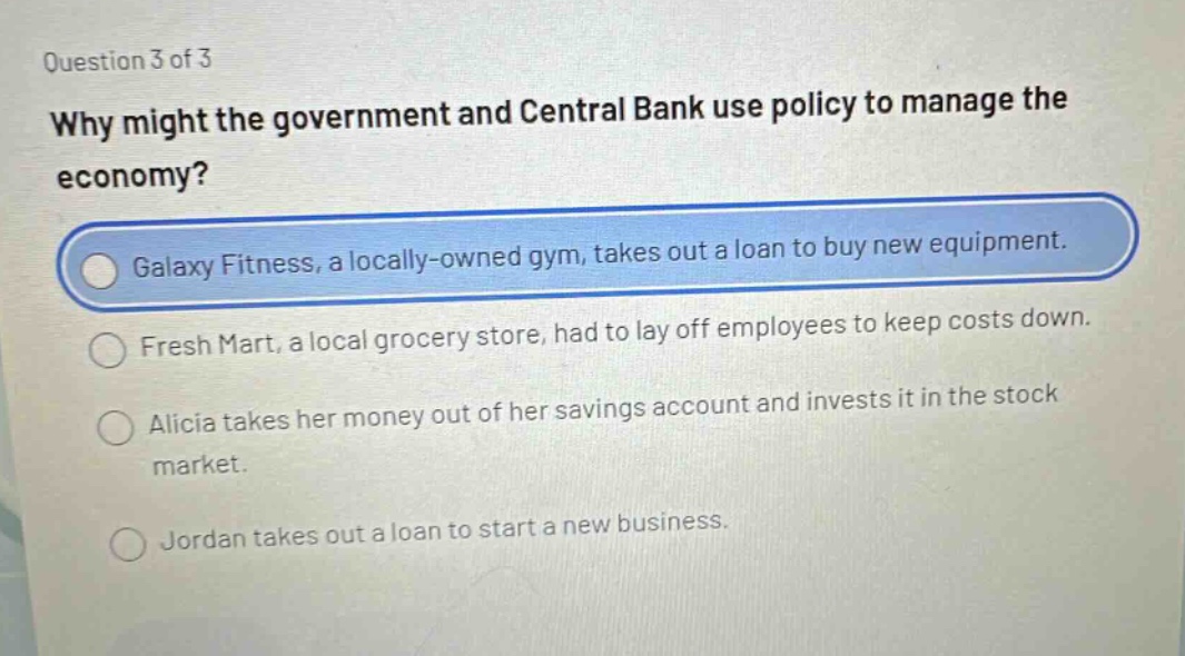 question 3 of 3\nwhy might the government and central bank use policy to manage the economy?\ngalaxy fitness, a locally - owned gym, takes out a loan to buy new equipment.\nfresh mart, a local grocery store, had to lay off employees to keep costs down.\nalicia takes her money out of her savings account and invests it in the stock market.\njordan takes out a loan to start a new business.