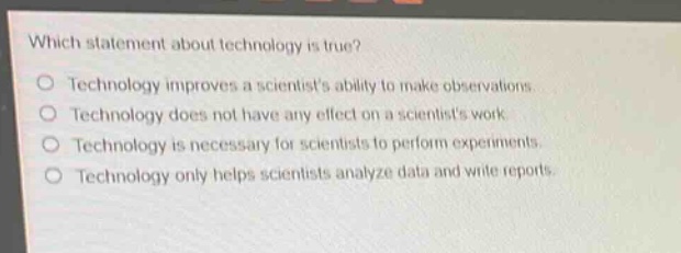 which statement about technology is true?\no technology improves a scientists ability to make observations.\no technology does not have any effect on a scientists work.\no technology is necessary for scientists to perform experiments.\no technology only helps scientists analyze data and write reports.