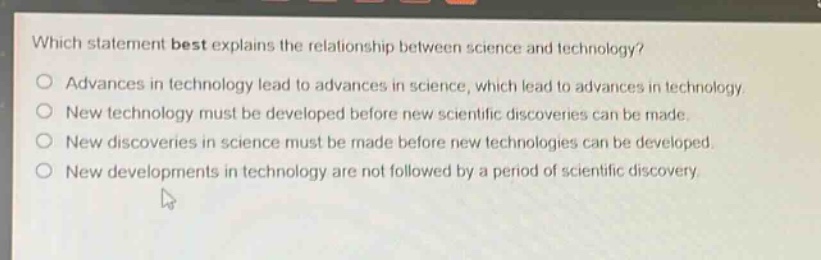 which statement best explains the relationship between science and technology?\no advances in technology lead to advances in science, which lead to advances in technology.\no new technology must be developed before new scientific discoveries can be made.\no new discoveries in science must be made before new technologies can be developed.\no new developments in technology are not followed by a period of scientific discovery.