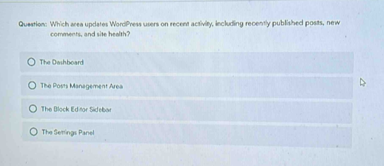 question: which area updates wordpress users on recent activity, including recently published posts, new comments, and site health?\nthe dashboard\nthe posts management area\nthe block editor sidebar\nthe settings panel