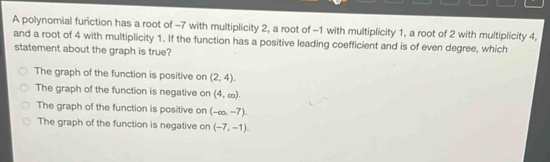 a polynomial function has a root of -7 with multiplicity 2, a root of -1 with multiplicity 1, a root of 2 with multiplicity 4, and a root of 4 with multiplicity 1. if the function has a positive leading coefficient and is of even degree, which statement about the graph is true?\nthe graph of the function is positive on (2, 4).\nthe graph of the function is negative on (4, ∞).\nthe graph of the function is positive on (-∞, -7).\nthe graph of the function is negative on (-7, -1).