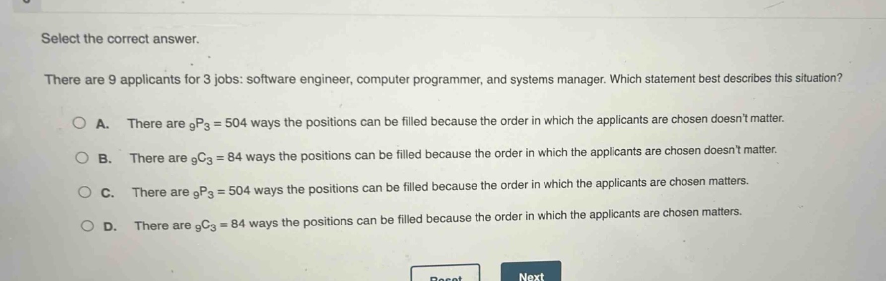 select the correct answer.\nthere are 9 applicants for 3 jobs: software engineer, computer programmer, and systems manager. which statement best describes this situation?\na. there are $_9p_3 = 504$ ways the positions can be filled because the order in which the applicants are chosen doesnt matter.\nb. there are $_9c_3 = 84$ ways the positions can be filled because the order in which the applicants are chosen doesnt matter.\nc. there are $_9p_3 = 504$ ways the positions can be filled because the order in which the applicants are chosen matters.\nd. there are $_9c_3 = 84$ ways the positions can be filled because the order in which the applicants are chosen matters.