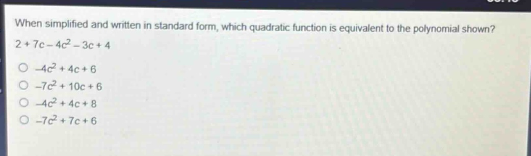 when simplified and written in standard form, which quadratic function is equivalent to the polynomial shown? 2 + 7c - 4c^2 - 3c + 4\n-4c^2 + 4c + 6\n-7c^2 + 10c + 6\n-4c^2 + 4c + 8\n-7c^2 + 7c + 6