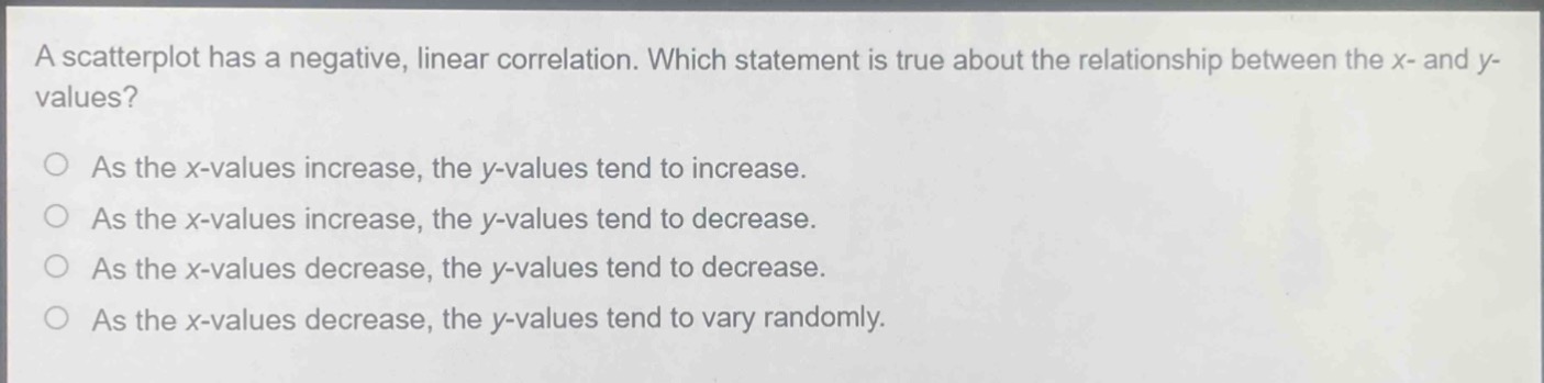 a scatterplot has a negative, linear correlation. which statement is true about the relationship between the x - and y - values?\nas the x - values increase, the y - values tend to increase.\nas the x - values increase, the y - values tend to decrease.\nas the x - values decrease, the y - values tend to decrease.\nas the x - values decrease, the y - values tend to vary randomly.