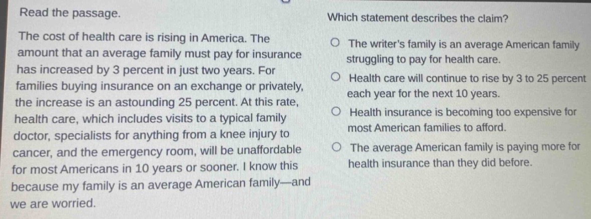 read the passage.\nthe cost of health care is rising in america. the amount that an average family must pay for insurance has increased by 3 percent in just two years. for families buying insurance on an exchange or privately, the increase is an astounding 25 percent. at this rate, health care, which includes visits to a typical family doctor, specialists for anything from a knee injury to cancer, and the emergency room, will be unaffordable for most americans in 10 years or sooner. i know this because my family is an average american family—and we are worried.\nwhich statement describes the claim?\nthe writers family is an average american family struggling to pay for health care.\nhealth care will continue to rise by 3 to 25 percent each year for the next 10 years.\nhealth insurance is becoming too expensive for most american families to afford.\nthe average american family is paying more for health insurance than they did before.