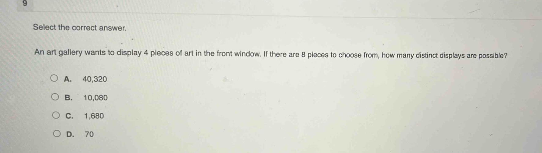 select the correct answer. an art gallery wants to display 4 pieces of art in the front window. if there are 8 pieces to choose from, how many distinct displays are possible?\na. 40,320\nb. 10,080\nc. 1,680\nd. 70