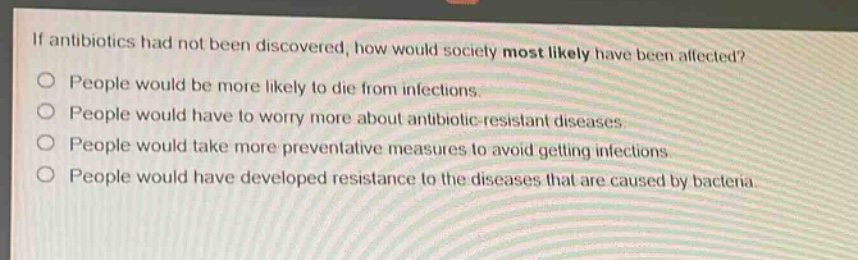 if antibiotics had not been discovered, how would society most likely have been affected?\npeople would be more likely to die from infections.\npeople would have to worry more about antibiotic - resistant diseases.\npeople would take more preventative measures to avoid getting infections.\npeople would have developed resistance to the diseases that are caused by bacteria.
