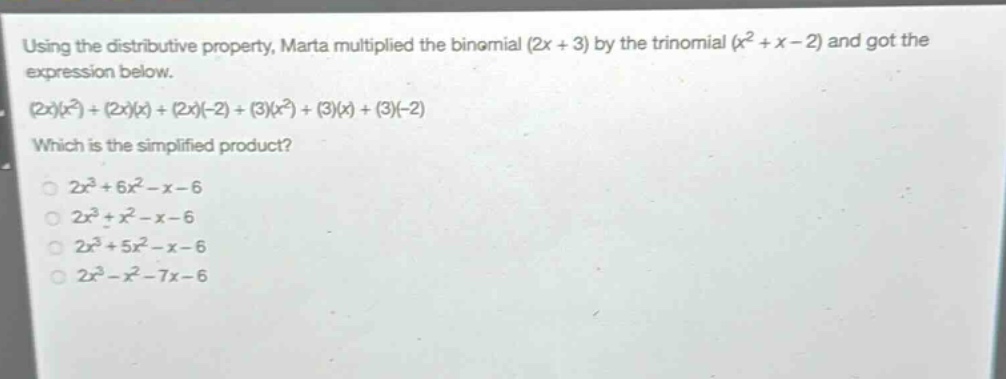 using the distributive property, marta multiplied the binomial (2x + 3) by the trinomial (x² + x - 2) and got the expression below.\n(2x)(x²)+(2x)(x)+(2x)(-2)+(3)(x²)+(3)(x)+(3)(-2)\nwhich is the simplified product?\n2x³ + 6x² - x - 6\n2x³ + x² - x - 6\n2x³ + 5x² - x - 6\n2x³ - x² - 7x - 6