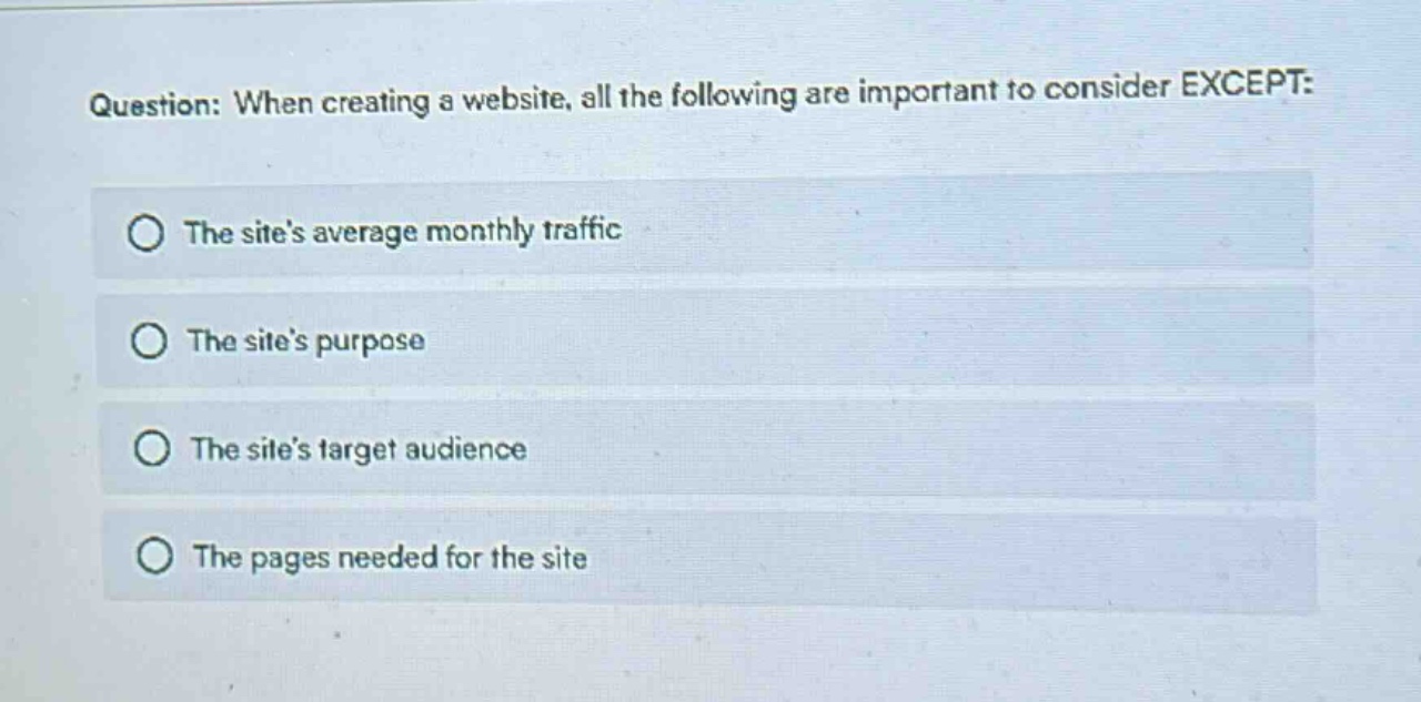 question: when creating a website, all the following are important to consider except:\nthe sites average monthly traffic\nthe sites purpose\nthe sites target audience\nthe pages needed for the site