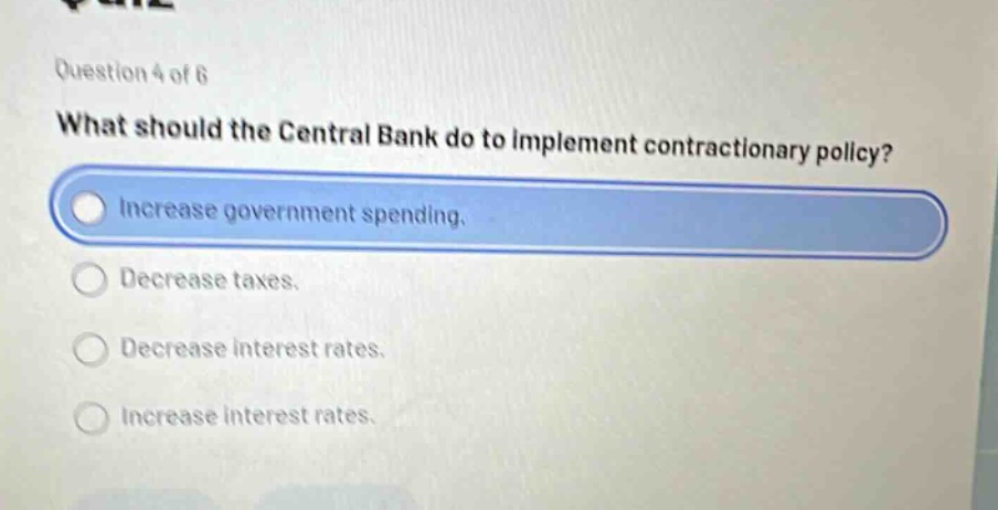 question 4 of 6\nwhat should the central bank do to implement contractionary policy?\nincrease government spending.\ndecrease taxes.\ndecrease interest rates.\nincrease interest rates.