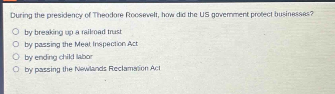 during the presidency of theodore roosevelt, how did the us government protect businesses?\nby breaking up a railroad trust\nby passing the meat inspection act\nby ending child labor\nby passing the newlands reclamation act