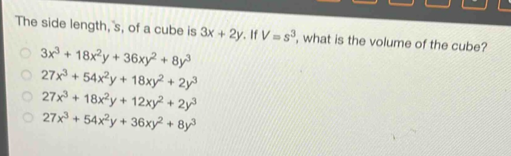 the side length, s, of a cube is 3x + 2y. if v = s³, what is the volume of the cube?\n3x³ + 18x²y + 36xy² + 8y³\n27x³ + 54x²y + 18xy² + 2y³\n27x³ + 18x²y + 12xy² + 2y³\n27x³ + 54x²y + 36xy² + 8y³