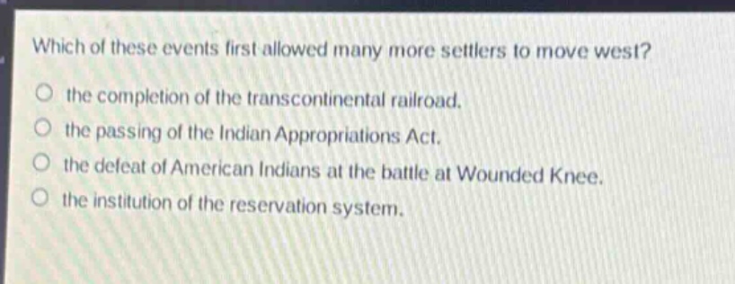 which of these events first allowed many more settlers to move west?\no the completion of the transcontinental railroad.\no the passing of the indian appropriations act.\no the defeat of american indians at the battle at wounded knee.\no the institution of the reservation system.