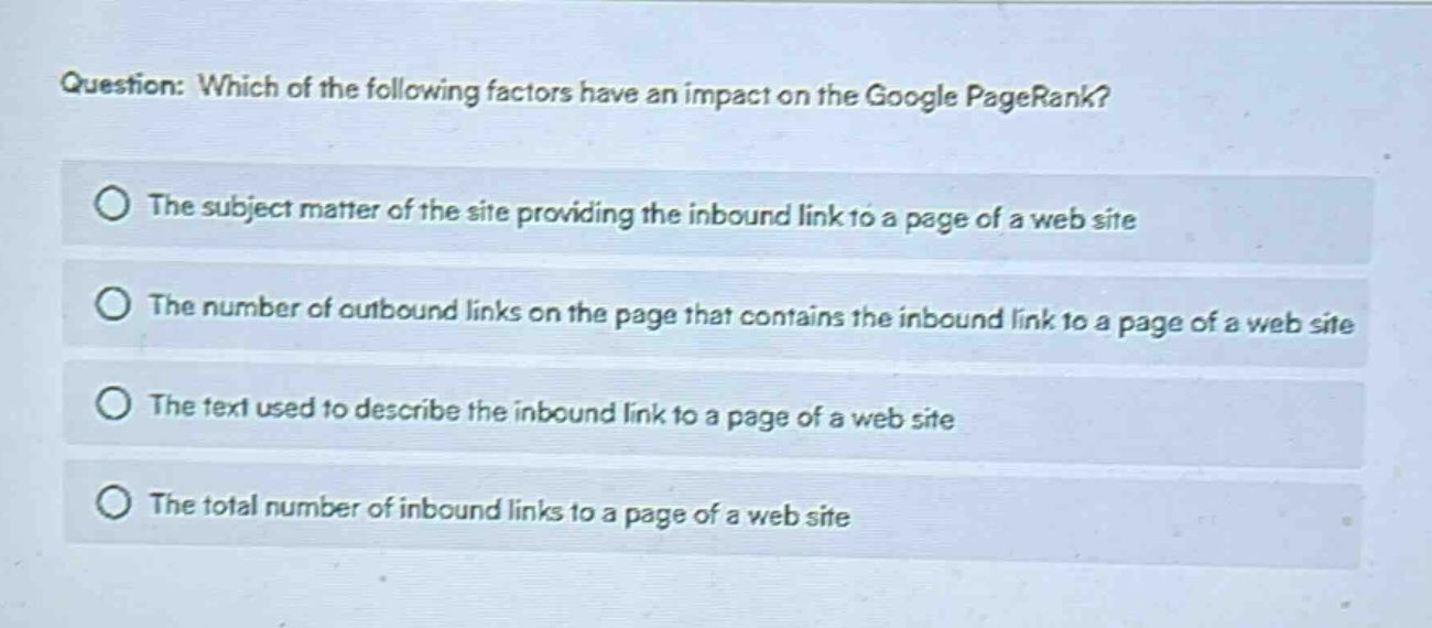 question: which of the following factors have an impact on the google pagerank?\nthe subject matter of the site providing the inbound link to a page of a web site\nthe number of outbound links on the page that contains the inbound link to a page of a web site\nthe text used to describe the inbound link to a page of a web site\nthe total number of inbound links to a page of a web site