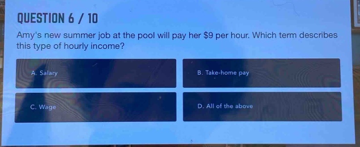 question 6 / 10\namys new summer job at the pool will pay her $9 per hour. which term describes this type of hourly income?\na. salary\nb. take - home pay\nc. wage\nd. all of the above