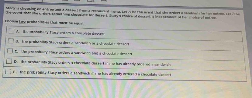 stacy is choosing an entree and a dessert from a restaurant menu. let a be the event that she orders a sandwich for her entree. let b be the event that she orders something chocolate for dessert. stacys choice of dessert is independent of her choice of entree. choose two probabilities that must be equal.\na. the probability stacy orders a chocolate dessert\nb. the probability stacy orders a sandwich or a chocolate dessert\nc. the probability stacy orders a sandwich and a chocolate dessert\nd. the probability stacy orders a chocolate dessert if she has already ordered a sandwich\ne. the probability stacy orders a sandwich if she has already ordered a chocolate dessert