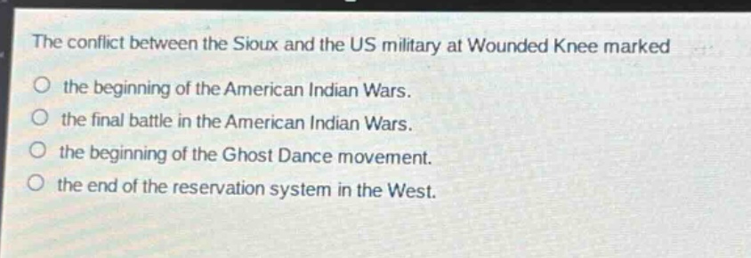 the conflict between the sioux and the us military at wounded knee marked\no the beginning of the american indian wars.\no the final battle in the american indian wars.\no the beginning of the ghost dance movement.\no the end of the reservation system in the west.