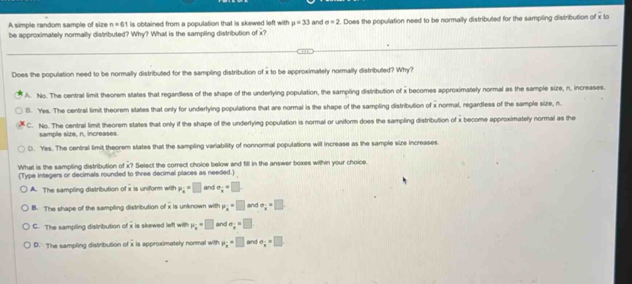 a simple random sample of size n = 61 is obtained from a population that is skewed left with μ = 33 and σ = 2. does the population need to be normally distributed for the sampling distribution of x̅ to be approximately normally distributed? why? what is the sampling distribution of x̅?\n\ndoes the population need to be normally distributed for the sampling distribution of x̅ to be approximately normally distributed? why?\na. no. the central limit theorem states that regardless of the shape of the underlying population, the sampling distribution of x̅ becomes approximately normal as the sample size, n, increases.\nb. yes. the central limit theorem states that only for underlying populations that are normal is the shape of the sampling distribution of x̅ normal, regardless of the sample size, n.\nc. no. the central limit theorem states that only if the shape of the underlying population is normal or uniform does the sampling distribution of x̅ become approximately normal as the sample size, n, increases.\nd. yes. the central limit theorem states that the sampling variability of non - normal populations will increase as the sample size increases.\n\nwhat is the sampling distribution of x̅? select the correct choice below and fill in the answer boxes within your choice. (type integers or decimals rounded to three decimal places as needed.)\na. the sampling distribution of x̅ is uniform with μ_x̅ = □ and σ_x̅ = □.\nb. the shape of the sampling distribution of x̅ is unknown with μ_x̅ = □ and σ_x̅ = □.\nc. the sampling distribution of x̅ is skewed left with μ_x̅ = □ and σ_x̅ = □.\nd. the sampling distribution of x̅ is approximately normal with μ_x̅ = □ and σ_x̅ = □.
