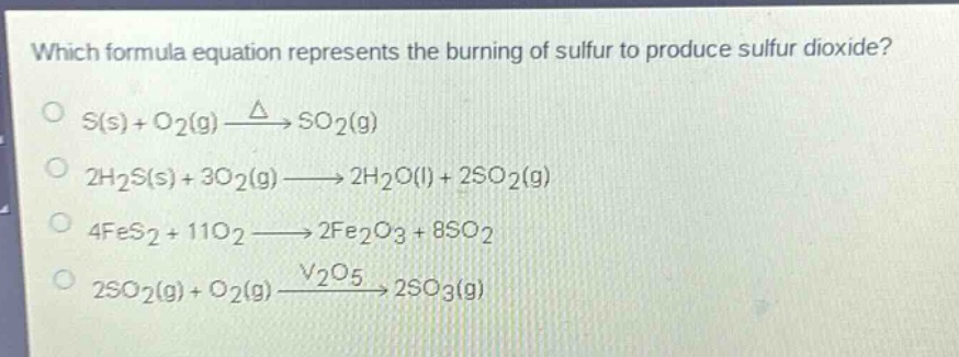 which formula equation represents the burning of sulfur to produce sulfur dioxide?\ns(s) + o2(g) $xrightarrow{delta}$ so2(g)\n2h2s(s) + 3o2(g) $longrightarrow$ 2h2o(l) + 2so2(g)\n4fes2 + 11o2 $longrightarrow$ 2fe2o3 + 8so2\n2so2(g) + o2(g) $xrightarrow{v_2o_5}$ 2so3(g)