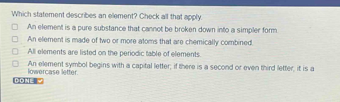 which statement describes an element? check all that apply. an element is a pure substance that cannot be broken down into a simpler form. an element is made of two or more atoms that are chemically combined. all elements are listed on the periodic table of elements. an element symbol begins with a capital letter; if there is a second or even third letter, it is a lowercase letter.