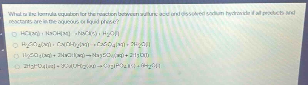 what is the formula equation for the reaction between sulfuric acid and dissolved sodium hydroxide if all products and reactants are in the aqueous or liquid phase?\nhcl(aq) + naoh(aq) → nacl(s) + h₂o(l)\nh₂so₄(aq) + ca(oh)₂(aq) → caso₄(aq) + 2h₂o(l)\nh₂so₄(aq) + 2naoh(aq) → na₂so₄(aq) + 2h₂o(l)\n2h₃po₄(aq) + 3ca(oh)₂(aq) → ca₃(po₄)(s) + 6h₂o(l)