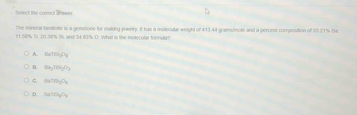 select the correct answer.\nthe mineral benitoite is a gemstone for making jewelry. it has a molecular weight of 413.44 grams/mole and a percent composition of 33.21% ba, 11.58% ti, 20.38% si, and 34.83% o. what is the molecular formula?\n\na. batisi₃o₉\nb. ba₂tisi₂o₃\nc. batisi₃o₆\nd. batisi₆o₉