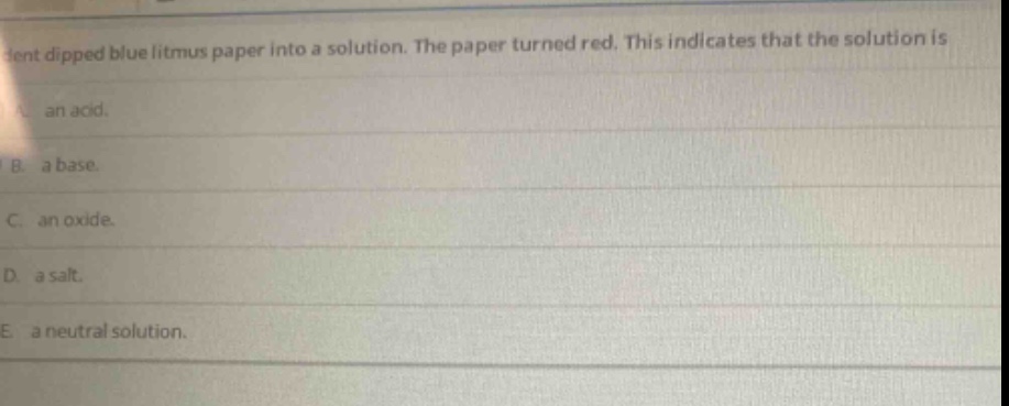 a student dipped blue litmus paper into a solution. the paper turned red. this indicates that the solution is\na. an acid.\nb. a base.\nc. an oxide.\nd. a salt.\ne. a neutral solution.