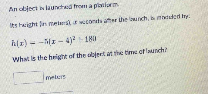 an object is launched from a platform. its height (in meters), $x$ seconds after the launch, is modeled by: $h(x)=-5(x - 4)^2+180$. what is the height of the object at the time of launch? meters