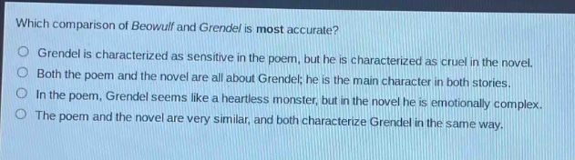 which comparison of beowulf and grendel is most accurate?\ngrendel is characterized as sensitive in the poem, but he is characterized as cruel in the novel.\nboth the poem and the novel are all about grendel; he is the main character in both stories.\nin the poem, grendel seems like a heartless monster, but in the novel he is emotionally complex.\nthe poem and the novel are very similar, and both characterize grendel in the same way.