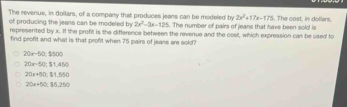 the revenue, in dollars, of a company that produces jeans can be modeled by 2x²+17x - 175. the cost, in dollars, of producing the jeans can be modeled by 2x² - 3x - 125. the number of pairs of jeans that have been sold is represented by x. if the profit is the difference between the revenue and the cost, which expression can be used to find profit and what is that profit when 75 pairs of jeans are sold?\n20x - 50; $500\n20x - 50; $1,450\n20x + 50; $1,550\n20x + 50; $5,250