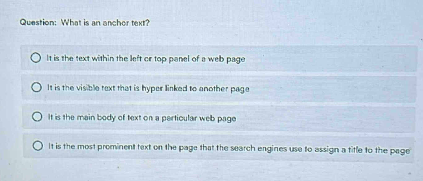 question: what is an anchor text?\nit is the text within the left or top panel of a web page\nit is the visible text that is hyper linked to another page\nit is the main body of text on a particular web page\nit is the most prominent text on the page that the search engines use to assign a title to the page