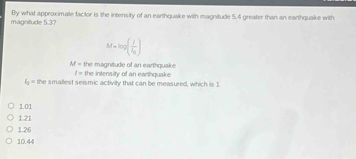 by what approximate factor is the intensity of an earthquake with magnitude 5.4 greater than an earthquake with magnitude 5.3?\n\nm = logleft(\frac{i}{i_0}\right)\n\n$m =$ the magnitude of an earthquake\n$i =$ the intensity of an earthquake\n$i_0 =$ the smallest seismic activity that can be measured, which is 1\n\no 1.01\no 1.21\no 1.26\no 10.44