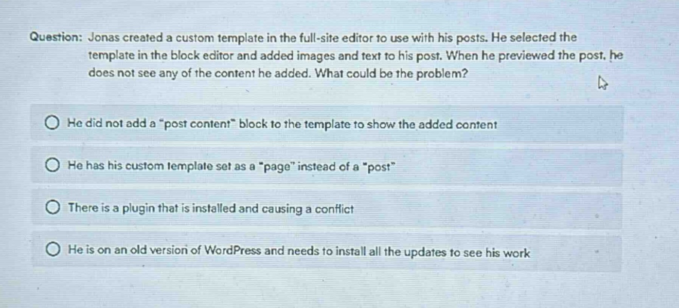 question: jonas created a custom template in the full - site editor to use with his posts. he selected the template in the block editor and added images and text to his post. when he previewed the post, he does not see any of the content he added. what could be the problem?\nhe did not add a \post content\ block to the template to show the added content\nhe has his custom template set as a \page\ instead of a \post\\nthere is a plugin that is installed and causing a conflict\nhe is on an old version of wordpress and needs to install all the updates to see his work