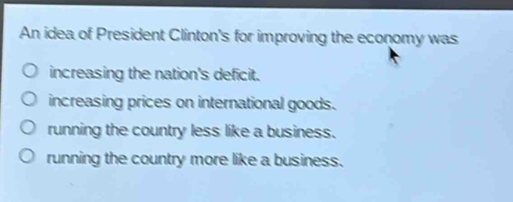 an idea of president clintons for improving the economy was\nincreasing the nations deficit.\nincreasing prices on international goods.\nrunning the country less like a business.\nrunning the country more like a business.