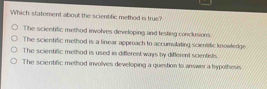 which statement about the scientific method is true?\nthe scientific method involves developing and testing conclusions.\nthe scientific method is a linear approach to accumulating scientific knowledge.\nthe scientific method is used in different ways by different scientists.\nthe scientific method involves developing a question to answer a hypothesis.