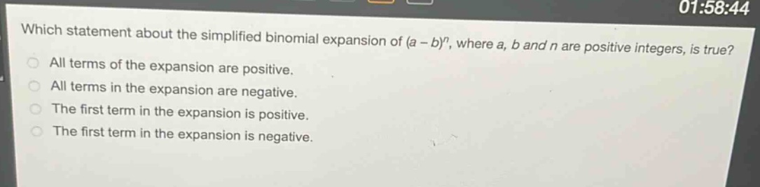 which statement about the simplified binomial expansion of (a - b)^n, where a, b and n are positive integers, is true?\nall terms of the expansion are positive.\nall terms in the expansion are negative.\nthe first term in the expansion is positive.\nthe first term in the expansion is negative.