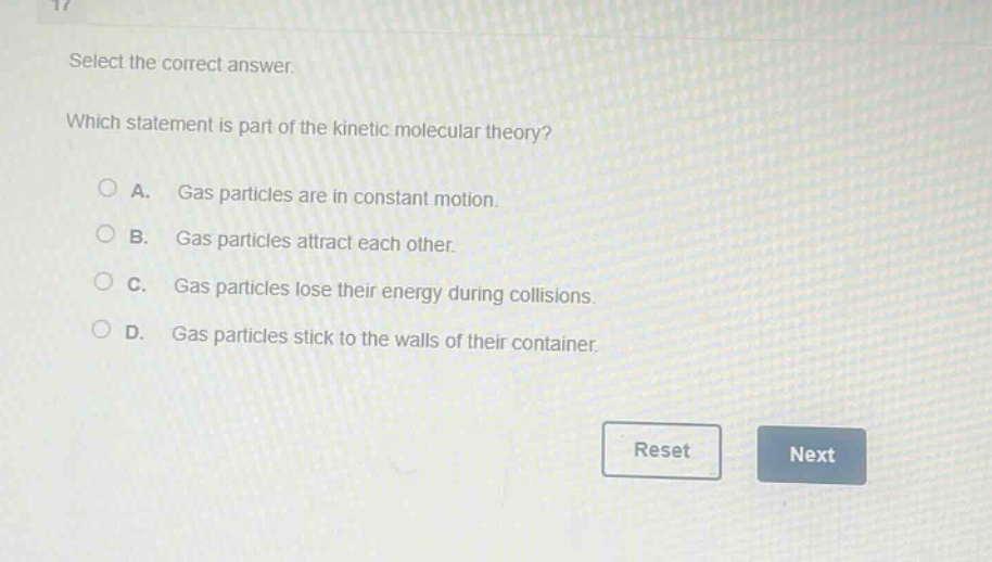 select the correct answer. which statement is part of the kinetic molecular theory? a. gas particles are in constant motion. b. gas particles attract each other. c. gas particles lose their energy during collisions. d. gas particles stick to the walls of their container.