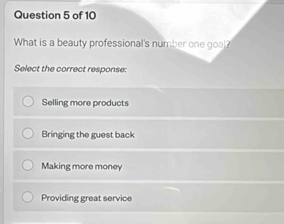 question 5 of 10\nwhat is a beauty professionals number one goal?\nselect the correct response:\nselling more products\nbringing the guest back\nmaking more money\nproviding great service